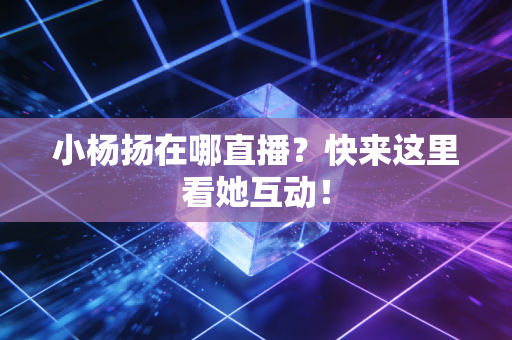 小杨扬在哪直播？快来这里看她互动！