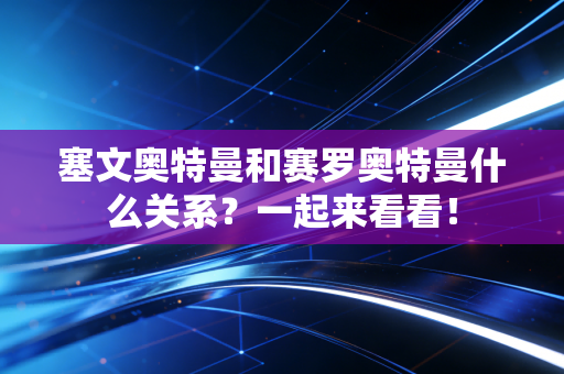 塞文奥特曼和赛罗奥特曼什么关系？一起来看看！