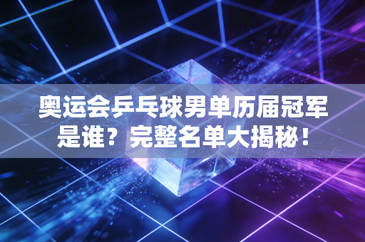 奥运会乒乓球男单历届冠军是谁？完整名单大揭秘！