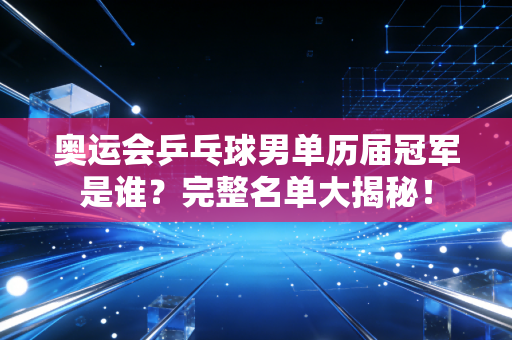 奥运会乒乓球男单历届冠军是谁？完整名单大揭秘！