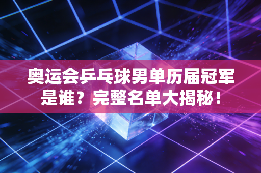 奥运会乒乓球男单历届冠军是谁？完整名单大揭秘！