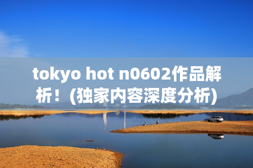 tokyo hot n0602作品解析！(独家内容深度分析)