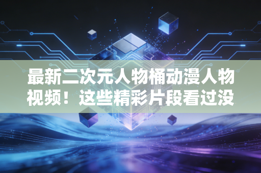 最新二次元人物桶动漫人物视频！这些精彩片段看过没？