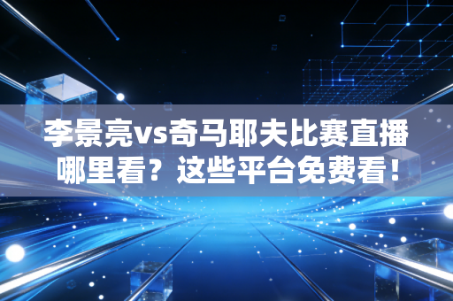 李景亮vs奇马耶夫比赛直播哪里看？这些平台免费看！