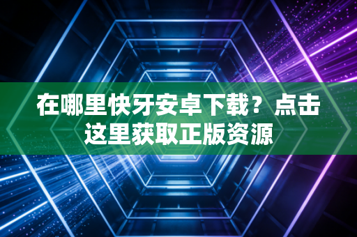 在哪里快牙安卓下载？点击这里获取正版资源