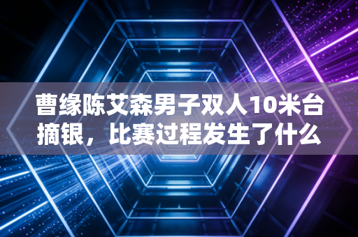 曹缘陈艾森男子双人10米台摘银，比赛过程发生了什么？