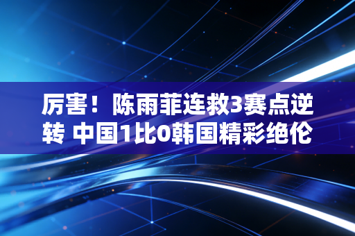 厉害！陈雨菲连救3赛点逆转 中国1比0韩国精彩绝伦