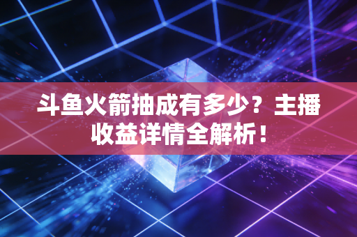 斗鱼火箭抽成有多少？主播收益详情全解析！