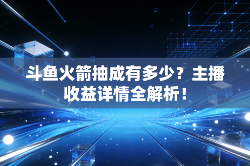 斗鱼火箭抽成有多少？主播收益详情全解析！