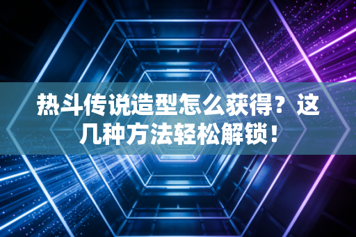 热斗传说造型怎么获得？这几种方法轻松解锁！
