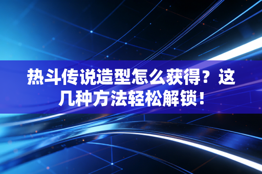 热斗传说造型怎么获得？这几种方法轻松解锁！