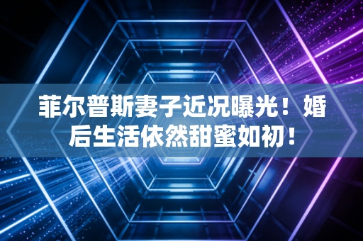 菲尔普斯妻子近况曝光！婚后生活依然甜蜜如初！