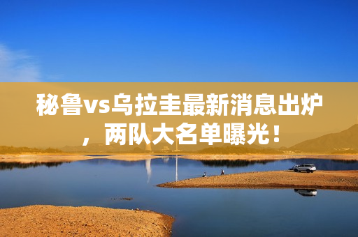 秘鲁vs乌拉圭最新消息出炉，两队大名单曝光！