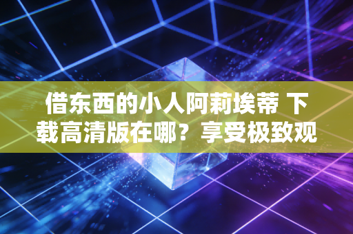 借东西的小人阿莉埃蒂 下载高清版在哪？享受极致观影体验！