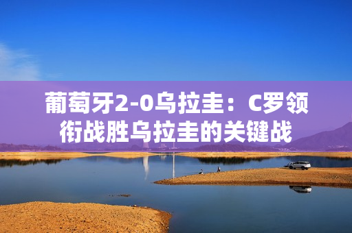 葡萄牙2-0乌拉圭：C罗领衔战胜乌拉圭的关键战