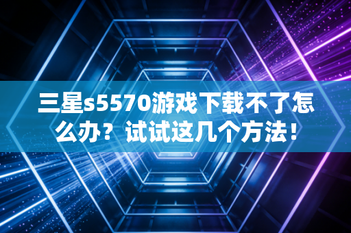 三星s5570游戏下载不了怎么办？试试这几个方法！