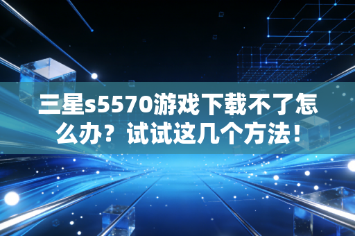 三星s5570游戏下载不了怎么办？试试这几个方法！