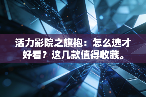 活力影院之旗袍：怎么选才好看？这几款值得收藏。