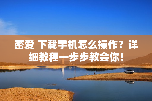 密爱 下载手机怎么操作？详细教程一步步教会你！