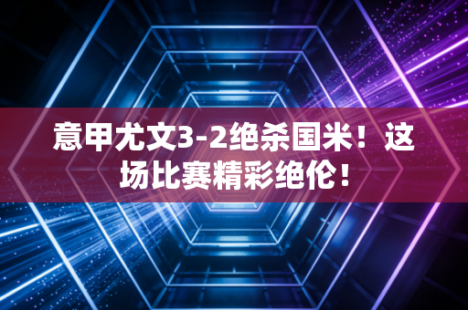 意甲尤文3-2绝杀国米！这场比赛精彩绝伦！