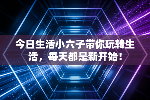 今日生活小六子带你玩转生活，每天都是新开始！