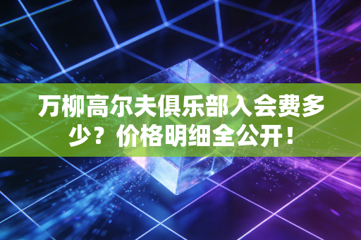 万柳高尔夫俱乐部入会费多少？价格明细全公开！