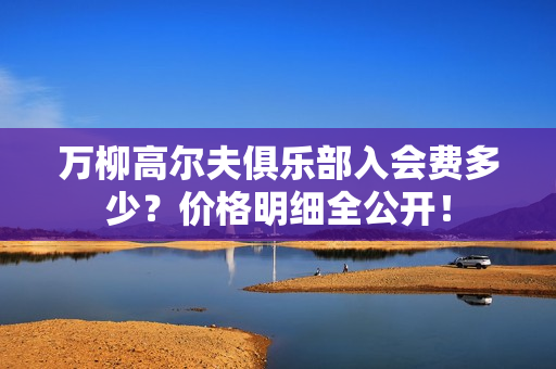 万柳高尔夫俱乐部入会费多少？价格明细全公开！