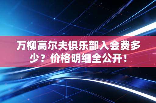 万柳高尔夫俱乐部入会费多少？价格明细全公开！