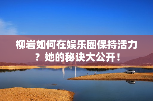 柳岩如何在娱乐圈保持活力？她的秘诀大公开！
