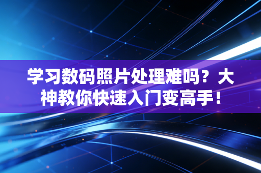 学习数码照片处理难吗？大神教你快速入门变高手！