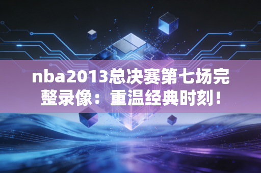 nba2013总决赛第七场完整录像：重温经典时刻！