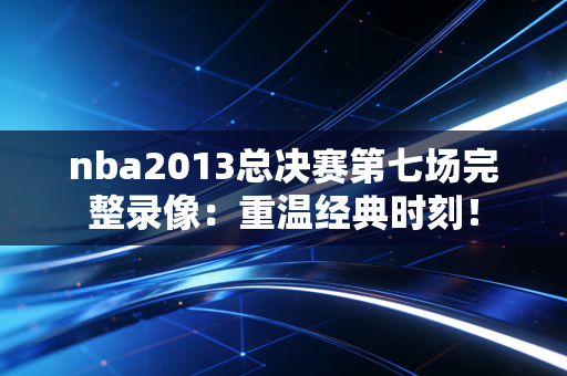 nba2013总决赛第七场完整录像：重温经典时刻！