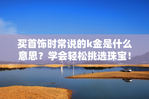买首饰时常说的k金是什么意思？学会轻松挑选珠宝！