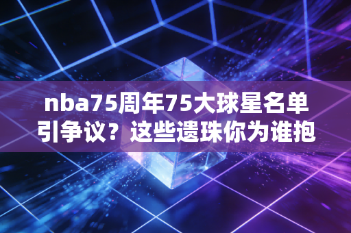 nba75周年75大球星名单引争议？这些遗珠你为谁抱不平？