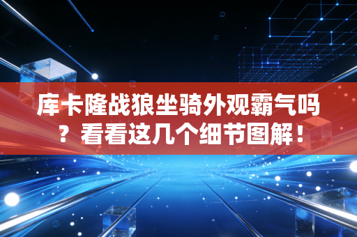 库卡隆战狼坐骑外观霸气吗？看看这几个细节图解！