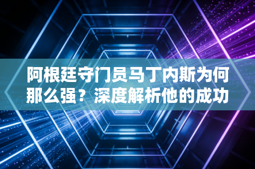 阿根廷守门员马丁内斯为何那么强?深度解析他的成功秘诀!