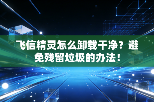 飞信精灵怎么卸载干净？避免残留垃圾的办法！