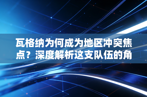 瓦格纳为何成为地区冲突焦点？深度解析这支队伍的角色与地位