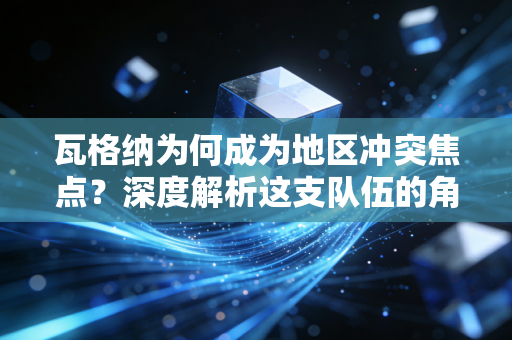 瓦格纳为何成为地区冲突焦点？深度解析这支队伍的角色与地位