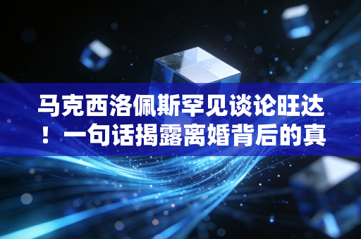 马克西洛佩斯罕见谈论旺达！一句话揭露离婚背后的真正原因！