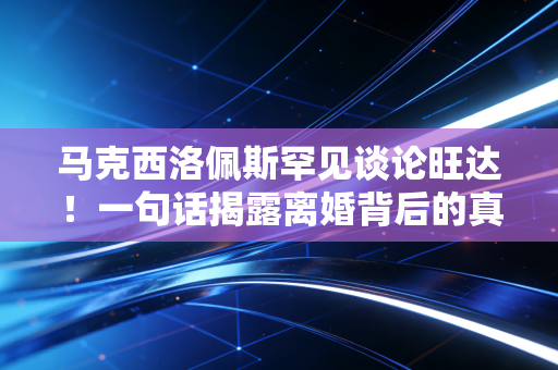 马克西洛佩斯罕见谈论旺达！一句话揭露离婚背后的真正原因！