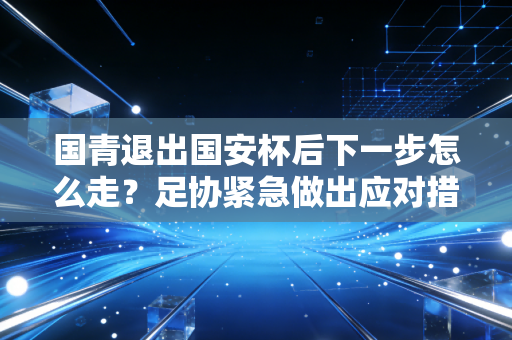 国青退出国安杯后下一步怎么走？足协紧急做出应对措施