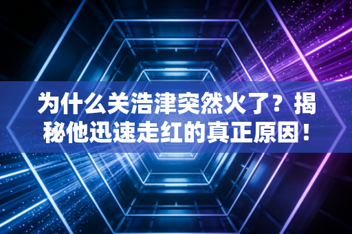 为什么关浩津突然火了？揭秘他迅速走红的真正原因！
