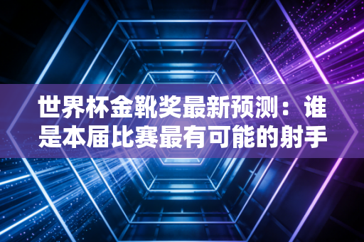 世界杯金靴奖最新预测：谁是本届比赛最有可能的射手王？