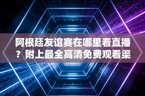 阿根廷友谊赛在哪里看直播？附上最全高清免费观看渠道推荐！