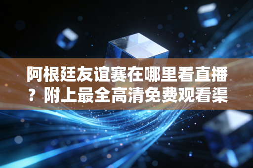 阿根廷友谊赛在哪里看直播？附上最全高清免费观看渠道推荐！