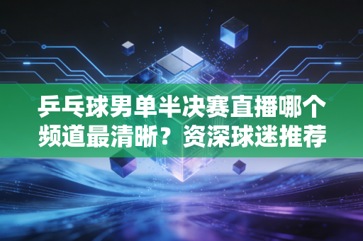 乒乓球男单半决赛直播哪个频道最清晰？资深球迷推荐官方入口！