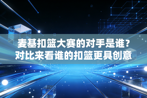 麦基扣篮大赛的对手是谁？对比来看谁的扣篮更具创意和难度！