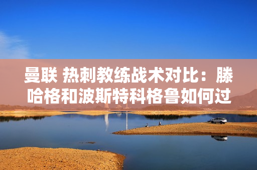 曼联 热刺教练战术对比：滕哈格和波斯特科格鲁如何过招？