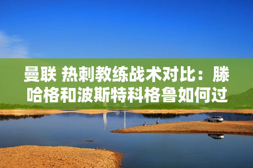 曼联 热刺教练战术对比：滕哈格和波斯特科格鲁如何过招？